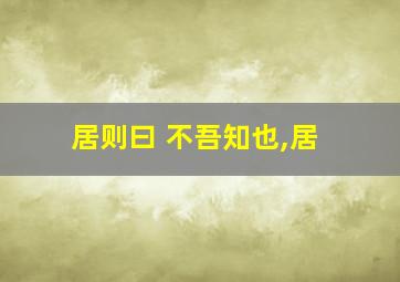 居则曰 不吾知也,居